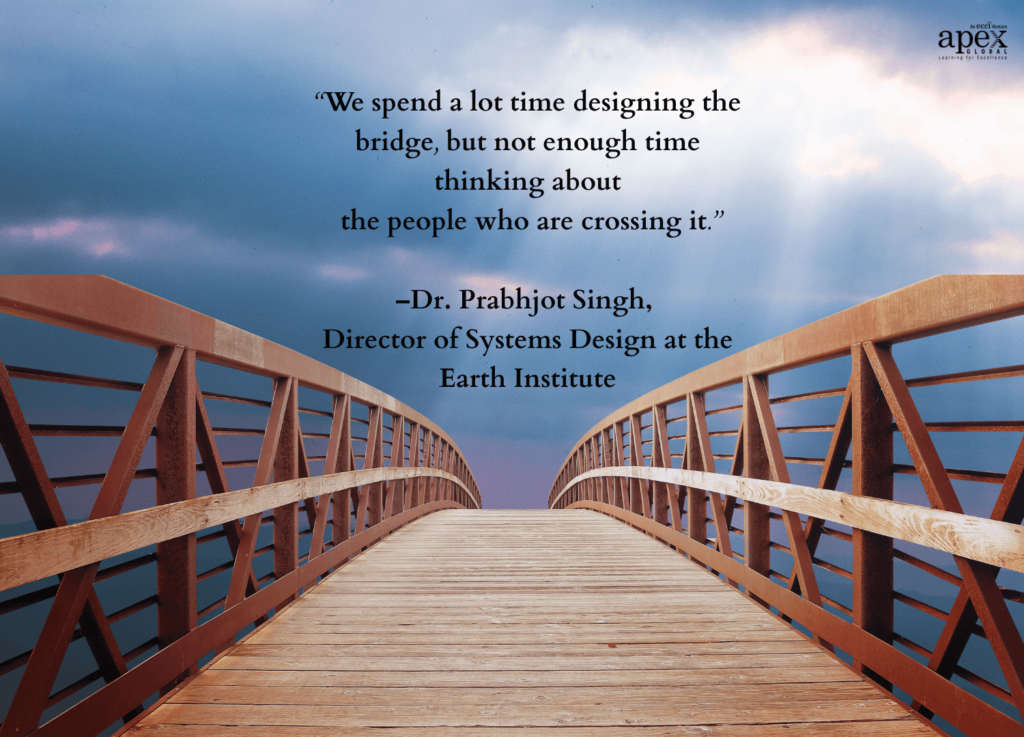 We spend a lot time designing the bridge, but not enough time thinking about the people who are crossing it - quote by Dr. Prabhjot Singh, Director of Systems Design at the Earth Institute