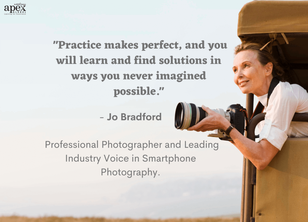Practice makes perfect, and you will learn and find solutions in ways you never imagined possible - quote by Jo Bradford, Professional Photographer and leading industry voice in Smartphone Photography